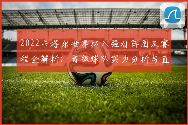 2022卡塔尔世界杯八强对阵图及赛程全解析:晋级球队实力分析与直播指南