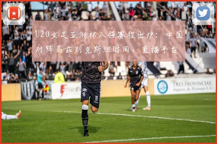 U20女足亚洲杯八强赛程出炉：中国对阵乌兹别克斯坦时间、直播平台与胜负关键分析