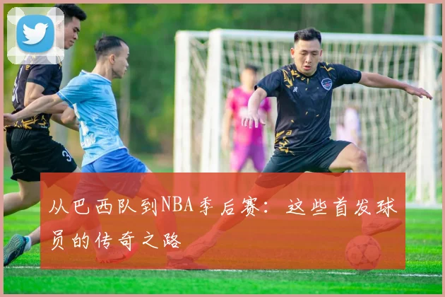 从巴西队到NBA季后赛:这些首发球员的传奇之路