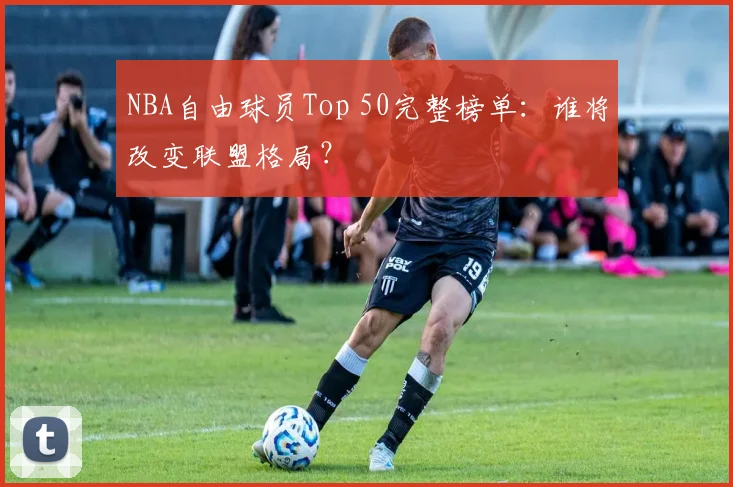 NBA自由球员Top 50完整榜单:谁将改变联盟格局?