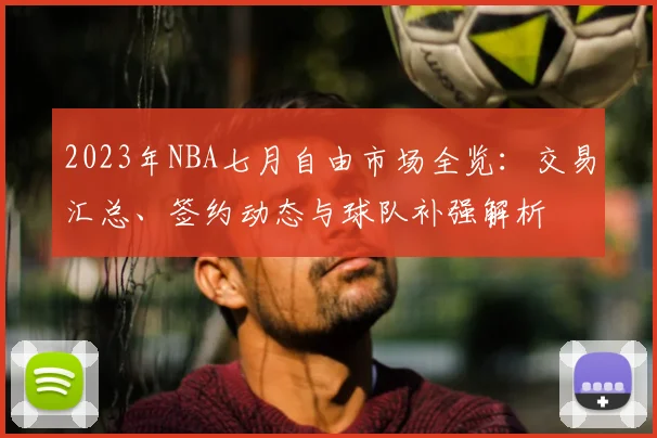 2023年NBA七月自由市场全览:交易汇总、签约动态与球队补强解析