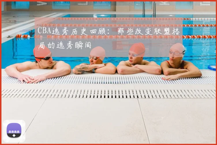 CBA选秀历史回顾：那些改变联盟格局的选秀瞬间