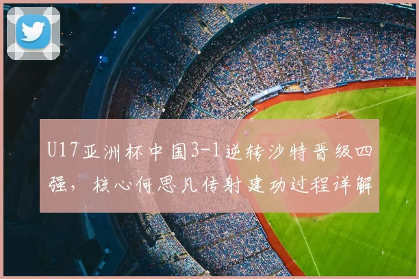 U17亚洲杯中国3-1逆转沙特晋级四强,核心何思凡传射建功过程详解