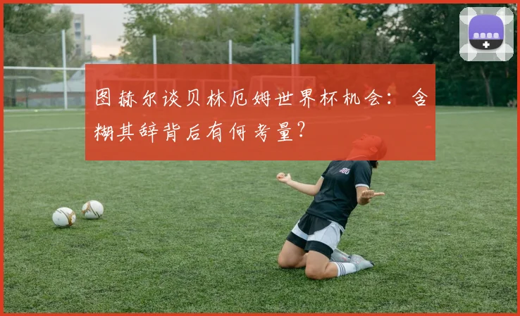 图赫尔谈贝林厄姆世界杯机会:含糊其辞背后有何考量?