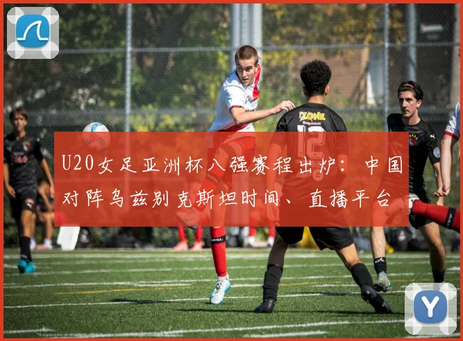 U20女足亚洲杯八强赛程出炉:中国对阵乌兹别克斯坦时间、直播平台与胜负关键分析