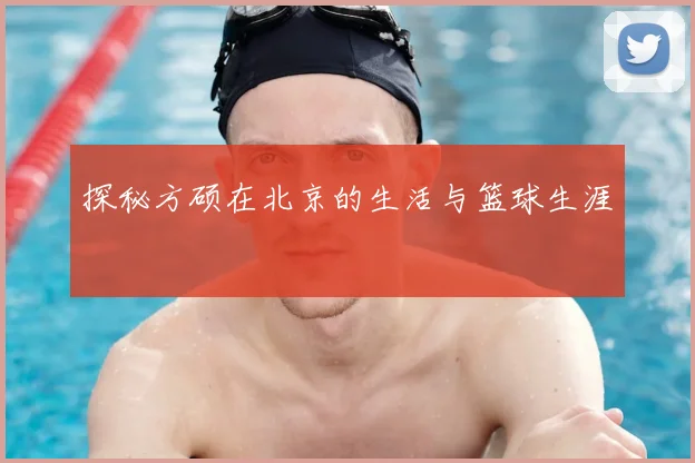 探秘方硕在北京的生活与篮球生涯