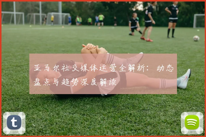 亚马尔社交媒体运营全解析：动态盘点与趋势深度解读