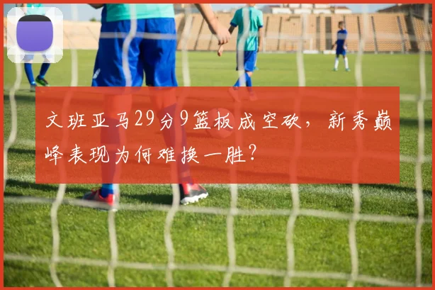 文班亚马29分9篮板成空砍，新秀巅峰表现为何难换一胜？