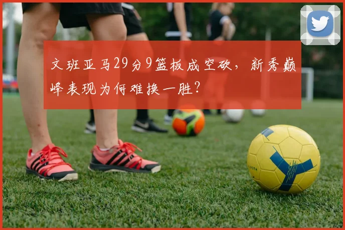 文班亚马29分9篮板成空砍，新秀巅峰表现为何难换一胜？