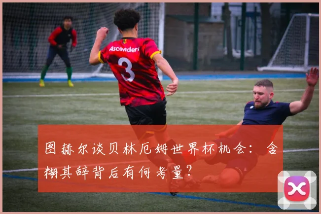 图赫尔谈贝林厄姆世界杯机会：含糊其辞背后有何考量？