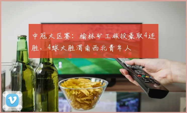 中冠大区赛:榆林矿工旅投豪取4连胜,4球大胜渭南西北青年人