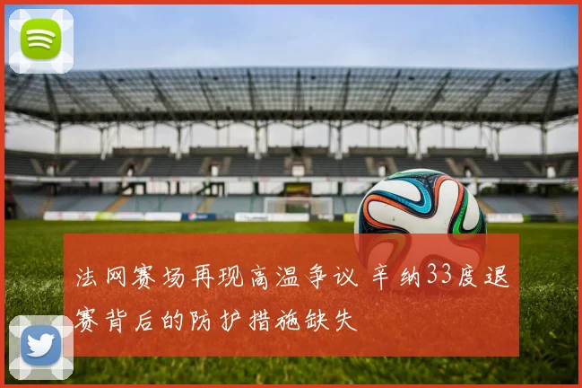 法网赛场再现高温争议 辛纳33度退赛背后的防护措施缺失