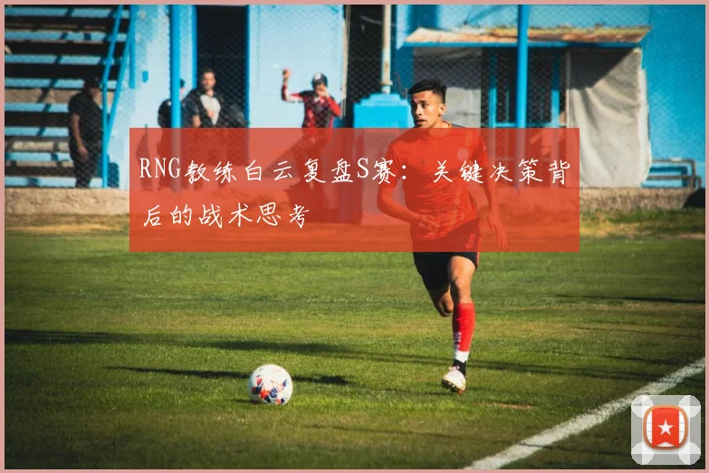 RNG教练白云复盘S赛：关键决策背后的战术思考