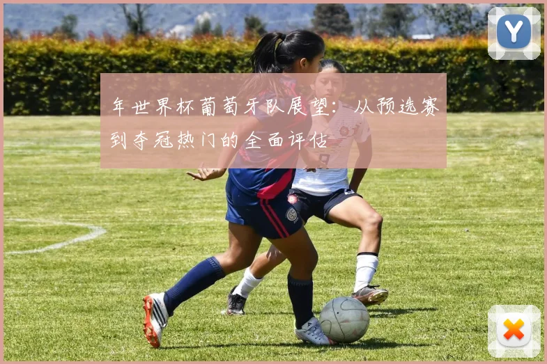 年世界杯葡萄牙队展望：从预选赛到夺冠热门的全面评估