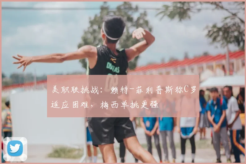 美职联挑战:赖特-菲利普斯称C罗适应困难,梅西单挑更强