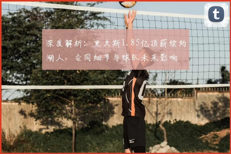 深度解析:里夫斯1.85亿顶薪续约湖人,合同细节与球队未来影响