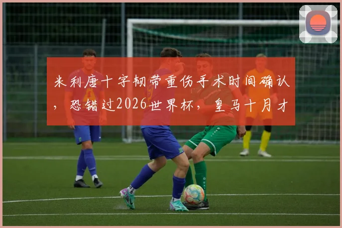 米利唐十字韧带重伤手术时间确认,恐错过2026世界杯,皇马十月才能迎回主力中卫